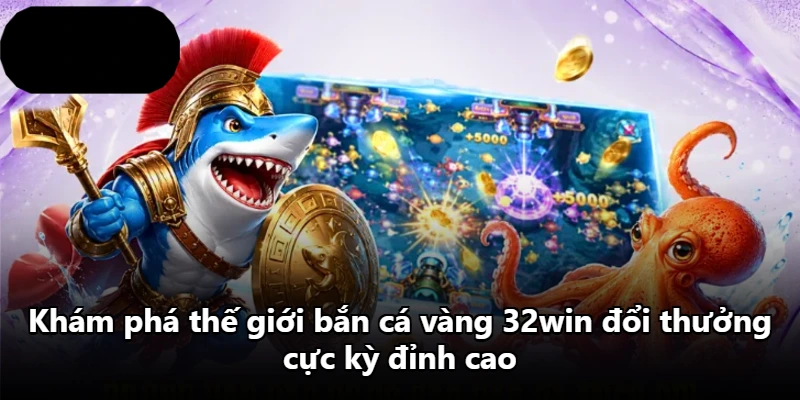 Khám phá thế giới bắn cá vàng 32win đổi thưởng cực kỳ đỉnh cao